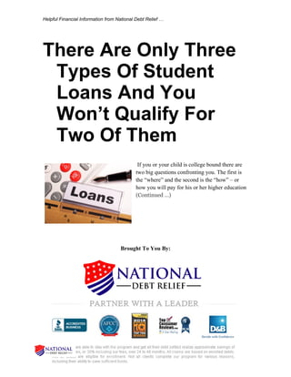 Helpful Financial Information from National Debt Relief …
There Are Only Three
Types Of Student
Loans And You
Won’t Qualify For
Two Of Them
If you or your child is college bound there are
two big questions confronting you. The first is
the “where” and the second is the “how” – or
how you will pay for his or her higher education
(Continued …)
Brought To You By:
 