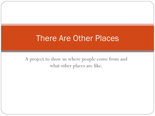 There Are Other Places

A project to show us where people come from and
            what other places are like.
 