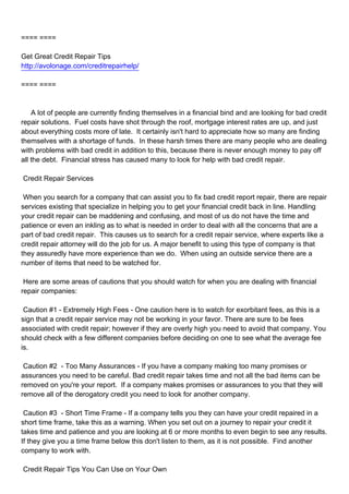 ==== ====

Get Great Credit Repair Tips
http://avolonage.com/creditrepairhelp/

==== ====



A lot of people are currently finding themselves in a financial bind and are looking for bad credit
repair solutions. Fuel costs have shot through the roof, mortgage interest rates are up, and just
about everything costs more of late. It certainly isn't hard to appreciate how so many are finding
themselves with a shortage of funds. In these harsh times there are many people who are dealing
with problems with bad credit in addition to this, because there is never enough money to pay off
all the debt. Financial stress has caused many to look for help with bad credit repair.

Credit Repair Services

When you search for a company that can assist you to fix bad credit report repair, there are repair
services existing that specialize in helping you to get your financial credit back in line. Handling
your credit repair can be maddening and confusing, and most of us do not have the time and
patience or even an inkling as to what is needed in order to deal with all the concerns that are a
part of bad credit repair. This causes us to search for a credit repair service, where experts like a
credit repair attorney will do the job for us. A major benefit to using this type of company is that
they assuredly have more experience than we do. When using an outside service there are a
number of items that need to be watched for.

Here are some areas of cautions that you should watch for when you are dealing with financial
repair companies:

Caution #1 - Extremely High Fees - One caution here is to watch for exorbitant fees, as this is a
sign that a credit repair service may not be working in your favor. There are sure to be fees
associated with credit repair; however if they are overly high you need to avoid that company. You
should check with a few different companies before deciding on one to see what the average fee
is.

Caution #2 - Too Many Assurances - If you have a company making too many promises or
assurances you need to be careful. Bad credit repair takes time and not all the bad items can be
removed on you're your report. If a company makes promises or assurances to you that they will
remove all of the derogatory credit you need to look for another company.

Caution #3 - Short Time Frame - If a company tells you they can have your credit repaired in a
short time frame, take this as a warning. When you set out on a journey to repair your credit it
takes time and patience and you are looking at 6 or more months to even begin to see any results.
If they give you a time frame below this don't listen to them, as it is not possible. Find another
company to work with.

Credit Repair Tips You Can Use on Your Own
 