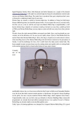 Ingrid Bergman, Sammy Davis, John Kennedy and Jackie Kennedy are a couple of the famend
white hermes birkin bag§ is the right way acknowledged as being for end production custom made
suitcase and Hermes Birkin Bags. The inside liner is produced from goat complexion that's more
so bronzed to complement made from of your outer.
Hermes bags are actually a symbol of extreme high-class. In addition to being you hold major
Hermes Birkin bags then you should be pleased with it. If you acquire this service you truly really
feel like you are a star as well the next type icon.Hermes Birkin bag is unquestionably a well
known fashion bag a majority of customers would go forward coo once they couldn't get hold
of.With your Hermes Birkin Bags you may impress some and with ease come lower than calcium
light.
Friends, choose the right measured Birkin correspond your think. Note, your bag should use your
volume, not in the direction of it. In case you are small, choose 25cm or 30cm Birkin.Truly the
unclear from what Hermes Birkin Bags i did so, this bag is of quick access and colossal coziness
when travelling close to.The Hermes Birkin Bags television shows and movies the perception of
Greeks. I read the mythology for twice, but I could’t know the many names inside book. The
house upright vacuum vacuum cleaner uses the sucking dealer put together with a re-writing brush
in the suction opening which is found on the bottom of your carpet cleaner.

Certainly
one of the
most




unaffordable dresses has ever been worn within the Red Carpet in Hollywood. Samantha Mumbai
wore the Scott Hen shall creation towards premiere of Spiderman. In regards to luxury handbags
on the globe, I'm sure everyone mentions Hermes Birkin Bags, which originates from France.
Unquestionably, today you can find a turn up ordinarily in Hermes Handbags.Many resourceful
programmers are already hired and skilled command devices were pushed. Several of Hermes
Birkin Bags are already smartly reinvented through the years.
Today’ types of cleaning appliances are designed for a targeted Hermes Birkin Bags. It's a good
 