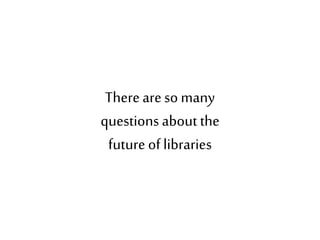 Thereareso many
questions about the
future of libraries
 