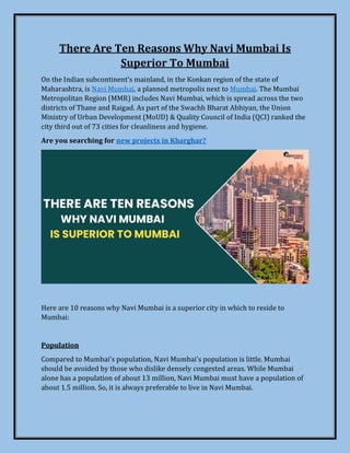 There Are Ten Reasons Why Navi Mumbai Is
Superior To Mumbai
On the Indian subcontinent's mainland, in the Konkan region of the state of
Maharashtra, is Navi Mumbai, a planned metropolis next to Mumbai. The Mumbai
Metropolitan Region (MMR) includes Navi Mumbai, which is spread across the two
districts of Thane and Raigad. As part of the Swachh Bharat Abhiyan, the Union
Ministry of Urban Development (MoUD) & Quality Council of India (QCI) ranked the
city third out of 73 cities for cleanliness and hygiene.
Are you searching for new projects in Kharghar?
Here are 10 reasons why Navi Mumbai is a superior city in which to reside to
Mumbai:
Population
Compared to Mumbai's population, Navi Mumbai's population is little. Mumbai
should be avoided by those who dislike densely congested areas. While Mumbai
alone has a population of about 13 million, Navi Mumbai must have a population of
about 1.5 million. So, it is always preferable to live in Navi Mumbai.
 