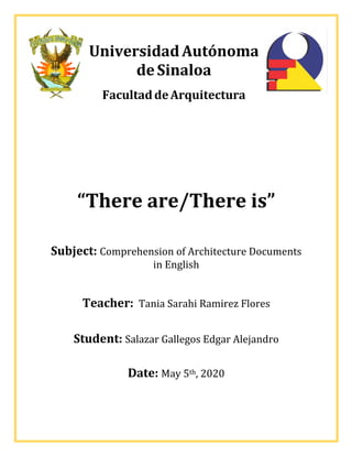 UniversidadAutónoma
deSinaloa
FacultaddeArquitectura
“There	are/There	is”		
	
Subject:	Comprehension	of	Architecture	Documents	
in	English	
	
Teacher:		Tania	Sarahi	Ramirez	Flores	
	
Student:	Salazar	Gallegos	Edgar	Alejandro	
Date:	May	5th,	2020	
 