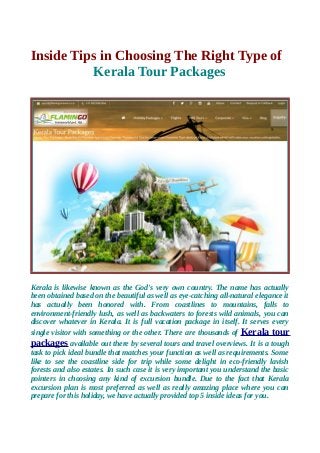 Inside Tips in Choosing The Right Type of
Kerala Tour Packages
Kerala is likewise known as the God's very own country. The name has actually
been obtained based on the beautiful as well as eye-catching all-natural elegance it
has actually been honored with. From coastlines to mountains, falls to
environment-friendly lush, as well as backwaters to forests wild animals, you can
discover whatever in Kerala. It is full vacation package in itself. It serves every
single visitor with something or the other. There are thousands of Kerala tour
packages available out there by several tours and travel overviews. It is a tough
task to pick ideal bundle that matches your function as well as requirements. Some
like to see the coastline side for trip while some delight in eco-friendly lavish
forests and also estates. In such case it is very important you understand the basic
pointers in choosing any kind of excursion bundle. Due to the fact that Kerala
excursion plan is most preferred as well as really amazing place where you can
prepare for this holiday, we have actually provided top 5 inside ideas for you.
 
