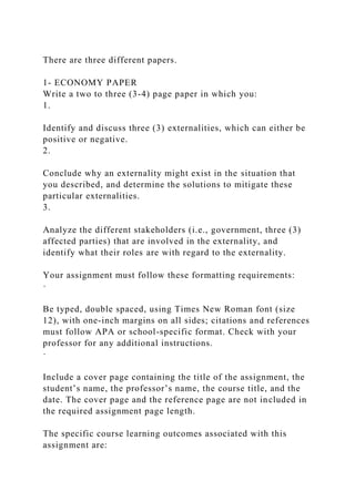 There are three different papers.
1- ECONOMY PAPER
Write a two to three (3-4) page paper in which you:
1.
Identify and discuss three (3) externalities, which can either be
positive or negative.
2.
Conclude why an externality might exist in the situation that
you described, and determine the solutions to mitigate these
particular externalities.
3.
Analyze the different stakeholders (i.e., government, three (3)
affected parties) that are involved in the externality, and
identify what their roles are with regard to the externality.
Your assignment must follow these formatting requirements:
·
Be typed, double spaced, using Times New Roman font (size
12), with one-inch margins on all sides; citations and references
must follow APA or school-specific format. Check with your
professor for any additional instructions.
·
Include a cover page containing the title of the assignment, the
student’s name, the professor’s name, the course title, and the
date. The cover page and the reference page are not included in
the required assignment page length.
The specific course learning outcomes associated with this
assignment are:
 