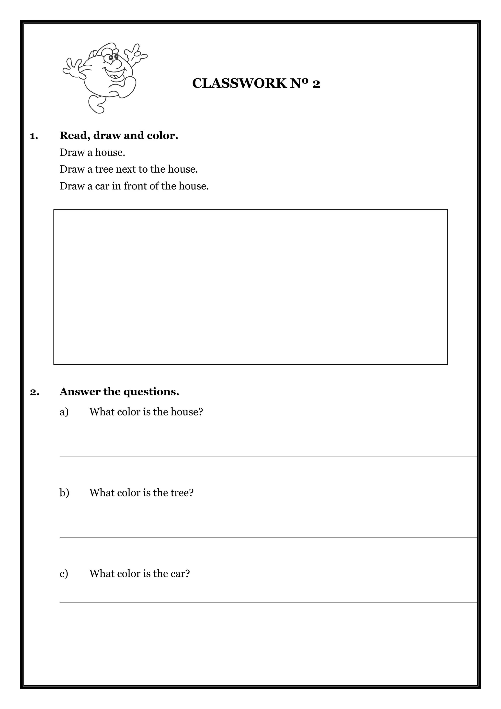 CLASSWORK Nº 2
1. Read, draw and color.
Draw a house.
Draw a tree next to the house.
Draw a car in front of the house.
2. Answer the questions.
a) What color is the house?
______________________________________________________________
b) What color is the tree?
______________________________________________________________
c) What color is the car?
______________________________________________________________