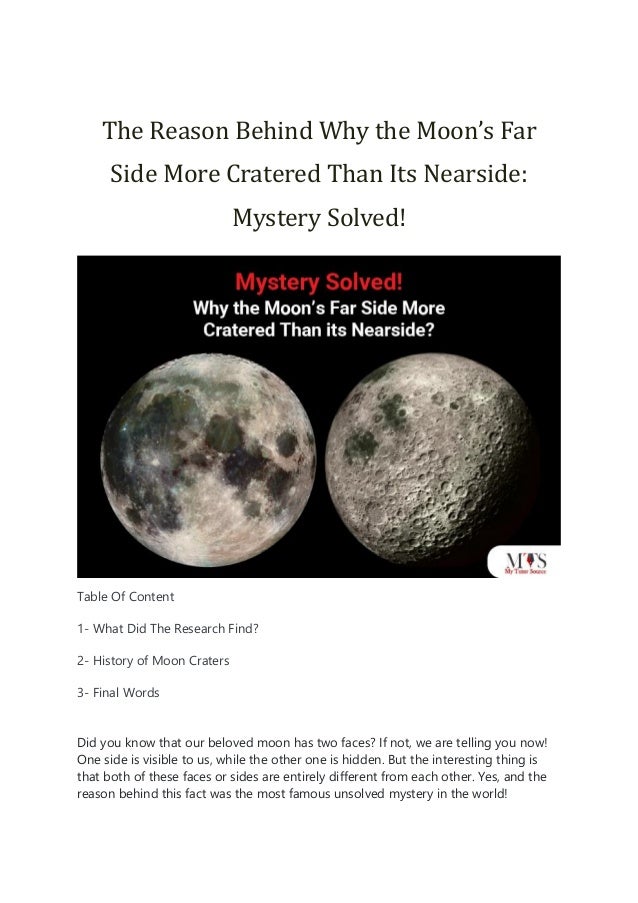 The Reason Behind Why the Moon’s Far
Side More Cratered Than Its Nearside:
Mystery Solved!
Table Of Content
1- What Did The Research Find?
2- History of Moon Craters
3- Final Words
Did you know that our beloved moon has two faces? If not, we are telling you now!
One side is visible to us, while the other one is hidden. But the interesting thing is
that both of these faces or sides are entirely different from each other. Yes, and the
reason behind this fact was the most famous unsolved mystery in the world!
 