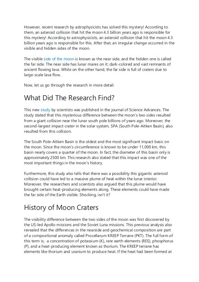 However, recent research by astrophysicists has solved this mystery! According to
them, an asteroid collision that hit the moon 4.3 billion years ago is responsible for
this mystery! According to astrophysicists, an asteroid collision that hit the moon 4.3
billion years ago is responsible for this. After that, an irregular change occurred in the
visible and hidden sides of the moon.
The visible side of the moon is known as the near side, and the hidden one is called
the far side. The near side has lunar mares on it; dark-colored and vast remnants of
ancient flowing lava. While on the other hand, the far side is full of craters due to
large-scale lava flow.
Now, let us go through the research in more detail:
What Did The Research Find?
This new study by scientists was published in the journal of Science Advances. The
study stated that this mysterious difference between the moon's two sides resulted
from a giant collision near the lunar south pole billions of years ago. Moreover, the
second-largest impact crater in the solar system, SPA (South Pole-Aitken Basin), also
resulted from this collision.
The South Pole-Aitken Basin is the oldest and the most significant impact basic on
the moon. Since the moon’s circumference is known to be under 11,000 km, this
basin nearly covers a quarter of the moon. In fact, the diameter of this basin only is
approximately 2500 km. This research also stated that this impact was one of the
most important things in the moon's history.
Furthermore, this study also tells that there was a possibility this gigantic asteroid
collision could have led to a massive plume of heat within the lunar interior.
Moreover, the researchers and scientists also argued that this plume would have
brought certain heat-producing elements along. These elements could have made
the far side of the Earth visible. Shocking, isn’t it?
History of Moon Craters
The visibility difference between the two sides of the moon was first discovered by
the US-led Apollo missions and the Soviet Luna missions. This previous analysis also
revealed that the differences in the nearside and geochemical composition are part
of a compositional anomaly called Procellarum KREEP Terrane (PKT). The full form of
this term is; a concentration of potassium (K), rare earth elements (REE), phosphorus
(P), and a heat-producing element known as thorium. The KREEP terrane has
elements like thorium and uranium to produce heat. If the heat had been formed at
 
