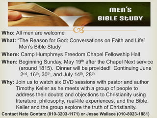 Who: All men are welcome
What: “The Reason for God: Conversations on Faith and Life”
Men’s Bible Study
Where: Camp Humphreys Freedom Chapel Fellowship Hall
When: Beginning Sunday, May 19th after the Chapel Next service
(around 1815). Dinner will be provided! Continuing June
2nd, 16th, 30th, and July 14th, 28th
Why: Join us to watch six DVD sessions with pastor and author
Timothy Keller as he meets with a group of people to
address their doubts and objections to Christianity using
literature, philosophy, real-life experiences, and the Bible.
Keller and the group explore the truth of Christianity.
Contact Nate Gontarz (010-3203-1171) or Jesse Wallace (010-8023-1881)
 