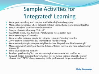 Sample Activities for
‘Integrated’ Learning
 Write your own diary and compare it with Gandhiji’s autobiography
 Make a class newspaper where different styles of writing being learnt are put together
 Watch a movie of your choice and summarize
 Analyze characters from say, ‘Epic-3G’
 Read Mark Twain, R.K. Narayan, Panchatantra etc. as part of class
 Write a travelogue of ‘your city’
 Write an ad to persuade people to visit your residence/housing complex
 Cover a school / class event as a journalist for Factual writing
 Write a descriptive piece on your neighbor in class. Do you know him/her enough?
 Make a sandwich/ juice/ your favorite dish as a ‘Recipe’ exercise and have a class ‘eating’
session! 
 Write your childhood memory
 Read out ‘good writing’ in class to create aspirations to write and read better
 Research Indian historical figures / artists etc. for factual writing. Make the learner
observe how ‘FACTS’ change according to the profession of the personality chosen.
 