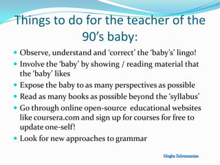 Things to do for the teacher of the
90’s baby:
 Observe, understand and ‘correct’ the ‘baby’s’ lingo!
 Involve the ‘baby’ by showing / reading material that
the ‘baby’ likes
 Expose the baby to as many perspectives as possible
 Read as many books as possible beyond the ‘syllabus’
 Go through online open-source educational websites
like coursera.com and sign up for courses for free to
update one-self!
 Look for new approaches to grammar
 