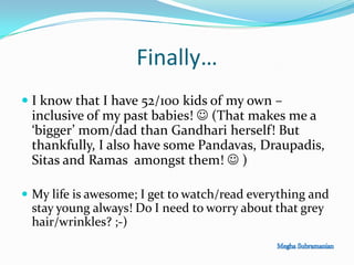 Finally…
 I know that I have 52/100 kids of my own –
inclusive of my past babies!  (That makes me a
‘bigger’ mom/dad than Gandhari herself! But
thankfully, I also have some Pandavas, Draupadis,
Sitas and Ramas amongst them!  )
 My life is awesome; I get to watch/read everything and
stay young always! Do I need to worry about that grey
hair/wrinkles? ;-)
 