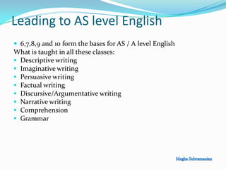 Leading to AS level English
 6,7,8,9 and 10 form the bases for AS / A level English
What is taught in all these classes:
 Descriptive writing
 Imaginative writing
 Persuasive writing
 Factual writing
 Discursive/Argumentative writing
 Narrative writing
 Comprehension
 Grammar
 