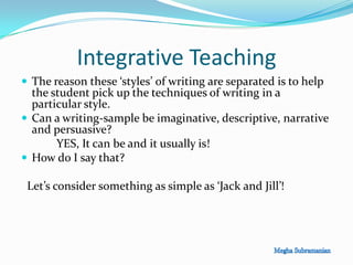 Integrative Teaching
 The reason these ‘styles’ of writing are separated is to help
the student pick up the techniques of writing in a
particular style.
 Can a writing-sample be imaginative, descriptive, narrative
and persuasive?
YES, It can be and it usually is!
 How do I say that?
Let’s consider something as simple as ‘Jack and Jill’!
 