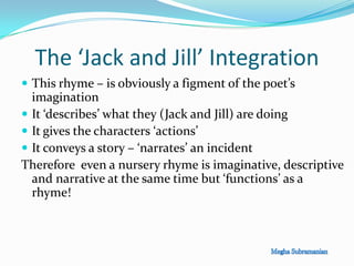 The ‘Jack and Jill’ Integration
 This rhyme – is obviously a figment of the poet’s
imagination
 It ‘describes’ what they (Jack and Jill) are doing
 It gives the characters ‘actions’
 It conveys a story – ‘narrates’ an incident
Therefore even a nursery rhyme is imaginative, descriptive
and narrative at the same time but ‘functions’ as a
rhyme!
 