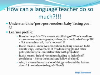 How can a language teacher do so
much?!!!
 Understand the ‘post-post-modern baby’ facing you!

 Learner profile:
 Born in the 90’s! – This means: stabilizing of TV as a medium,
exposure to computer games, videos, face book, what’s app,BB!
- Not so much email, that’s not cool! 
 It also means – more westernization, looking down on India
and its ways, unawareness of freedom struggle and other
political conflicts – but still replete with prejudice!
 It also means: lack of rootedness leading to lack of self-
confidence – hence the mind-set; ‘follow the herd’.
 Also, it means there are a lot of things to do and the learner
doesn’t know where to begin! (Phew!)
 