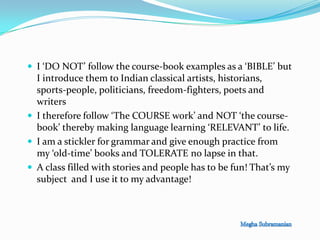  I ‘DO NOT’ follow the course-book examples as a ‘BIBLE’ but
I introduce them to Indian classical artists, historians,
sports-people, politicians, freedom-fighters, poets and
writers
 I therefore follow ‘The COURSE work’ and NOT ‘the course-
book’ thereby making language learning ‘RELEVANT’ to life.
 I am a stickler for grammar and give enough practice from
my ‘old-time’ books and TOLERATE no lapse in that.
 A class filled with stories and people has to be fun! That’s my
subject and I use it to my advantage!
 