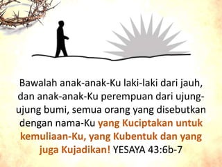 Bawalah anak-anak-Ku laki-laki dari jauh,
dan anak-anak-Ku perempuan dari ujung-
ujung bumi, semua orang yang disebutkan
dengan nama-Ku yang Kuciptakan untuk
kemuliaan-Ku, yang Kubentuk dan yang
juga Kujadikan! YESAYA 43:6b-7
 