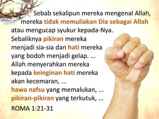 Sebab sekalipun mereka mengenal Allah,
mereka tidak memuliakan Dia sebagai Allah
atau mengucap syukur kepada-Nya.
`
ROMA 1:21-31
Sebaliknya pikiran mereka
menjadi sia-sia dan hati mereka
yang bodoh menjadi gelap. ...
Allah menyerahkan mereka
kepada keinginan hati mereka
akan kecemaran, ...
hawa nafsu yang memalukan, ...
pikiran-pikiran yang terkutuk, ...
 