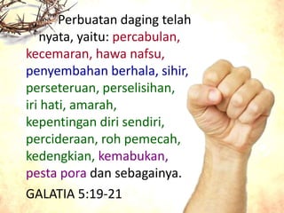 Perbuatan daging telah
nyata, yaitu: percabulan,
kecemaran, hawa nafsu,
penyembahan berhala, sihir,
perseteruan, perselisihan,
iri hati, amarah,
kepentingan diri sendiri,
percideraan, roh pemecah,
kedengkian, kemabukan,
pesta pora dan sebagainya.
GALATIA 5:19-21
 