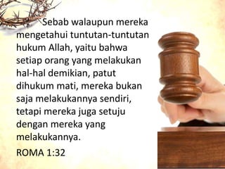 Sebab walaupun mereka
mengetahui tuntutan-tuntutan
hukum Allah, yaitu bahwa
setiap orang yang melakukan
hal-hal demikian, patut
dihukum mati, mereka bukan
saja melakukannya sendiri,
tetapi mereka juga setuju
dengan mereka yang
melakukannya.
ROMA 1:32
 
