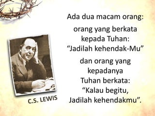 Ada dua macam orang:
orang yang berkata
kepada Tuhan:
“Jadilah kehendak-Mu”
dan orang yang
kepadanya
Tuhan berkata:
“Kalau begitu,
Jadilah kehendakmu”.
 