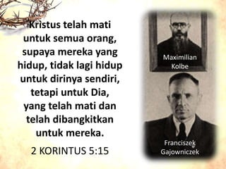 Maximilian
Kolbe
Franciszek
Gajowniczek
Kristus telah mati
untuk semua orang,
supaya mereka yang
hidup, tidak lagi hidup
untuk dirinya sendiri,
tetapi untuk Dia,
yang telah mati dan
telah dibangkitkan
untuk mereka.
2 KORINTUS 5:15
 