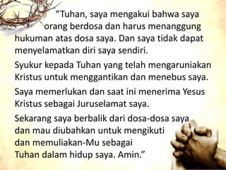 “Tuhan, saya mengakui bahwa saya
orang berdosa dan harus menanggung
hukuman atas dosa saya. Dan saya tidak dapat
menyelamatkan diri saya sendiri.
Syukur kepada Tuhan yang telah mengaruniakan
Kristus untuk menggantikan dan menebus saya.
Saya memerlukan dan saat ini menerima Yesus
Kristus sebagai Juruselamat saya.
Sekarang saya berbalik dari dosa-dosa saya
dan mau diubahkan untuk mengikuti
dan memuliakan-Mu sebagai
Tuhan dalam hidup saya. Amin.”
 