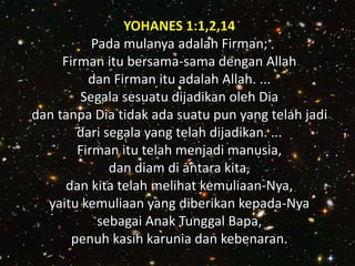 YOHANES 1:1,2,14
Pada mulanya adalah Firman;
Firman itu bersama-sama dengan Allah
dan Firman itu adalah Allah. ...
Segala sesuatu dijadikan oleh Dia
dan tanpa Dia tidak ada suatu pun yang telah jadi
dari segala yang telah dijadikan. ...
Firman itu telah menjadi manusia,
dan diam di antara kita,
dan kita telah melihat kemuliaan-Nya,
yaitu kemuliaan yang diberikan kepada-Nya
sebagai Anak Tunggal Bapa,
penuh kasih karunia dan kebenaran.
 