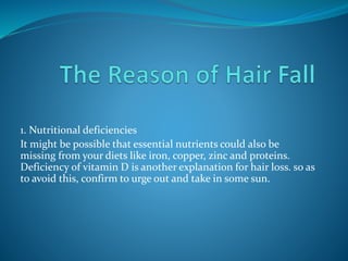 1. Nutritional deficiencies
It might be possible that essential nutrients could also be
missing from your diets like iron, copper, zinc and proteins.
Deficiency of vitamin D is another explanation for hair loss. so as
to avoid this, confirm to urge out and take in some sun.
 