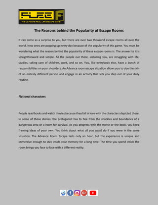 The Reasons behind the Popularity of Escape Rooms
It can come as a surprise to you, but there are over two thousand escape rooms all over the
world. New ones are popping up every day because of the popularity of this game. You must be
wondering what the reason behind the popularity of these escape rooms is. The answer to it is
straightforward and simple. All the people out there, including you, are struggling with life,
studies, taking care of children, work, and so on. You, like everybody else, have a bunch of
responsibilities on your shoulders. An Advance room escape situation allows you to don the skin
of an entirely different person and engage in an activity that lets you step out of your daily
routine.
Fictional characters
People read books and watch movies because they fall in love with the characters depicted there.
In some of those stories, the protagonist has to flee from the shackles and boundaries of a
dangerous area or a room for survival. As you progress with the movie or the book, you keep
framing ideas of your own. You think about what all you could do if you were in the same
situation. The Advance Room Escape lasts only an hour, but the experience is unique and
immersive enough to stay inside your memory for a long time. The time you spend inside the
room brings you face to face with a different reality.
 