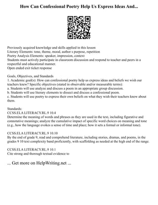 How Can Confessional Poetry Help Us Express Ideas And...
Previously acquired knowledge and skills applied in this lesson
Literary Elements: tone, theme, mood, author s purpose, repetition
Poetry Analysis Elements: speaker, impression, context
Students must actively participate in classroom discussion and respond to teacher and peers in a
respectful and educational manner.
Open ended exit ticket response
Goals, Objectives, and Standards
1. Academic goal(s): How can confessional poetry help us express ideas and beliefs we wish our
teachers knew? Specific objectives (stated in observable and/or measurable terms):
a. Students will use analyze and discuss a poem in an appropriate group discussion.
b. Students will use literary elements to dissect and discuss a confessional poem.
c. Students will use poetry to express their own beliefs on what they wish their teachers knew about
them.
Standards:
CCSS.ELA LITERACY.RL.9 10.4
Determine the meaning of words and phrases as they are used in the text, including figurative and
connotative meanings; analyze the cumulative impact of specific word choices on meaning and tone
(e.g., how the language evokes a sense of time and place; how it sets a formal or informal tone).
CCSS.ELA LITERACY.RL.9 10.10
By the end of grade 9, read and comprehend literature, including stories, dramas, and poems, in the
grades 9 10 text complexity band proficiently, with scaffolding as needed at the high end of the range.
CCSS.ELA LITERACY.RL.9 10.1
Cite strong and thorough textual evidence to
... Get more on HelpWriting.net ...
 