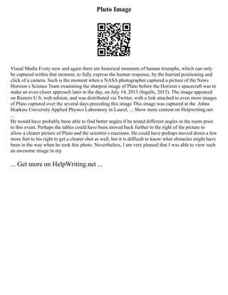 Pluto Image
Visual Media Every now and again there are historical moments of human triumphs, which can only
be captured within that moment, to fully express the human response, by the hurried positioning and
click of a camera. Such is the moment when a NASA photographer captured a picture of the News
Horizon s Science Team examining the sharpest image of Pluto before the Horizon s spacecraft was to
make an even closer approach later in the day, on July 14, 2015 (Ingalls, 2015). The image appeared
on Reuters U.S. web edition, and was distributed via Twitter, with a link attached to even more images
of Pluto captured over the several days preceding this image This image was captured at the .Johns
Hopkins University Applied Physics Laboratory in Laurel, ... Show more content on Helpwriting.net
...
He would have probably been able to find better angles if he tested different angles in the room prior
to this event. Perhaps the tables could have been moved back further to the right of the picture to
allow a clearer picture of Pluto and the scientist s reactions. He could have perhaps moved down a few
more feet to his right to get a clearer shot as well, but it is difficult to know what obstacles might have
been in the way when he took this photo. Nevertheless, I am very pleased that I was able to view such
an awesome image in my
... Get more on HelpWriting.net ...
 
