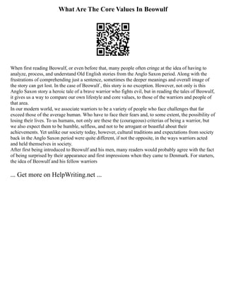 What Are The Core Values In Beowulf
When first reading Beowulf, or even before that, many people often cringe at the idea of having to
analyze, process, and understand Old English stories from the Anglo Saxon period. Along with the
frustrations of comprehending just a sentence, sometimes the deeper meanings and overall image of
the story can get lost. In the case of Beowulf , this story is no exception. However, not only is this
Anglo Saxon story a heroic tale of a brave warrior who fights evil, but in reading the tales of Beowulf,
it gives us a way to compare our own lifestyle and core values, to those of the warriors and people of
that area.
In our modern world, we associate warriors to be a variety of people who face challenges that far
exceed those of the average human. Who have to face their fears and, to some extent, the possibility of
losing their lives. To us humans, not only are these the (courageous) criterias of being a warrior, but
we also expect them to be humble, selfless, and not to be arrogant or boastful about their
achievements. Yet unlike our society today, however, cultural traditions and expectations from society
back in the Anglo Saxon period were quite different, if not the opposite, in the ways warriors acted
and held themselves in society.
After first being introduced to Beowulf and his men, many readers would probably agree with the fact
of being surprised by their appearance and first impressions when they came to Denmark. For starters,
the idea of Beowulf and his fellow warriors
... Get more on HelpWriting.net ...
 