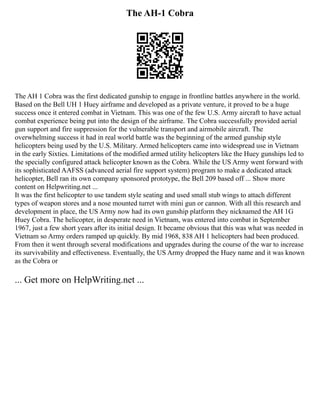 The AH-1 Cobra
The AH 1 Cobra was the first dedicated gunship to engage in frontline battles anywhere in the world.
Based on the Bell UH 1 Huey airframe and developed as a private venture, it proved to be a huge
success once it entered combat in Vietnam. This was one of the few U.S. Army aircraft to have actual
combat experience being put into the design of the airframe. The Cobra successfully provided aerial
gun support and fire suppression for the vulnerable transport and airmobile aircraft. The
overwhelming success it had in real world battle was the beginning of the armed gunship style
helicopters being used by the U.S. Military. Armed helicopters came into widespread use in Vietnam
in the early Sixties. Limitations of the modified armed utility helicopters like the Huey gunships led to
the specially configured attack helicopter known as the Cobra. While the US Army went forward with
its sophisticated AAFSS (advanced aerial fire support system) program to make a dedicated attack
helicopter, Bell ran its own company sponsored prototype, the Bell 209 based off ... Show more
content on Helpwriting.net ...
It was the first helicopter to use tandem style seating and used small stub wings to attach different
types of weapon stores and a nose mounted turret with mini gun or cannon. With all this research and
development in place, the US Army now had its own gunship platform they nicknamed the AH 1G
Huey Cobra. The helicopter, in desperate need in Vietnam, was entered into combat in September
1967, just a few short years after its initial design. It became obvious that this was what was needed in
Vietnam so Army orders ramped up quickly. By mid 1968, 838 AH 1 helicopters had been produced.
From then it went through several modifications and upgrades during the course of the war to increase
its survivability and effectiveness. Eventually, the US Army dropped the Huey name and it was known
as the Cobra or
... Get more on HelpWriting.net ...
 