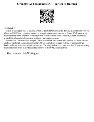 Strengths And Weaknesses Of Tourism In Oaeman
SUMMARY
The aim of this report was to analysis Oman as Tourist Destinations by drawing a comparison between
Oman and UAE and evaluating its current strategies to promote tourism in Oman. While comparing
tourism in these tow countries it was important to consider the hotels, weather, culture, hospitality,
availability of conducted tours and health service on each country.
The report has consisted of an analysis of tourism in UAE to compare with tourism in Oman and the
analysis was based on information gathered from a variety of sources: website of each countries,
books and from interviews with some tourists. The analysis has led to conclude that, despite the strong
tourism fundamentals in the Sultanate compared to the UAE, it suffers from
... Get more on HelpWriting.net ...
 