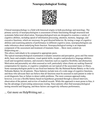 Neuropsychological Testing
Clinical neuropsychology is a field with historical origins in both psychology and neurology. The
primary activity of neuropsychologists is assessment of brain functioning through structured and
systematic behavioral observation. Neuropsychological tests are designed to examine a variety of
cognitive abilities, including speed of information processing, attention, memory, language, and
executive functions, which are necessary for goal directed behavior. By testing a range of cognitive
abilities and examining patterns of performance in different cognitive areas, neuropsychologists can
make inferences about underlying brain function. Neuropsychological testing is an important
component of the assessment and treatment of traumatic brain ... Show more content on
Helpwriting.net ...
This allows individuals to be compared to appropriate peers.
The typical neuropsychological examination evaluates sensation and perception, gross and fine motor
skills, basic and complex attention, visual spatial skills, receptive and productive language abilities,
recall and recognition memory, and executive functions such as cognitive flexibility and abstraction.
Motivation and personality are often assessed as well, particularly when clients are seeking financial
compensation for injuries, or cognitive complaints are not typical of the associated injury or illness.
Some neuropsychologists prefer to use fixed test batteries like the Halstead Reitan Battery or the Luria
Nebraska Battery for all patients. These batteries include tests of a wide range of cognitive functions,
and those who advocate their use believe that all functions must be assessed in each patient in order to
avoid diagnostic bias or failure to detect subtle problems. The more common approach today,
however, is to use a flexible battery based on hypotheses generated through a clinical interview,
observation of the patient, and review of medical records. While this approach is more prone to bias, it
has the advantage of preventing unnecessary testing. Since patients often find neuropsychological
testing stressful and fatiguing, and these factors can negatively influence performance,
... Get more on HelpWriting.net ...
 