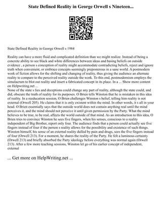 State Defined Reality in George Orwell s Nineteen...
State Defined Reality in George Orwell s 1984
Reality can have a more fluid and complicated definition than we might realize. Instead of being a
concrete ability to see black and white differences between ideas and basing beliefs on outside
evidence , a person s conception of reality might accommodate contradicting beliefs, reject and ignore
truth when convenient, or embrace concepts seemingly preposterous in a sane world. A postmodern
work of fiction allows for the shifting and changing of reality, thus giving the audience an alternate
reality to compare to the perceived reality outside the work. To this end, postmodernism employs the
simulacrum to blot out reality and insert a fabricated concept in its place. In a ... Show more content
on Helpwriting.net ...
None of the state s lies and deceptions could change any part of reality, although the state could, and
did, obscure the truth of reality for its purposes. O Brien tells Winston that he is mistaken in this idea
of reality. In a reeducation session, O Brien challenges Winston s belief, telling him reality is not
external (Orwell 205). He claims that it is only existent within the mind. In other words, it s all in your
head. O Brien essentially says that the outside world does not contain anything real until the mind
perceives it, and the mind should not perceive it until given permission by the Party. What the mind
believes to be true, to be real, affects the world outside of that mind. As an introduction to this idea, O
Brien tries to convince Winston he sees five fingers, when his senses, conscious to a reality
independent of Big Brother, report only four. The audience finds that a person could actually see five
fingers instead of four if the person s reality allows for the possibility and existence of such things.
Winston himself, his sense of an external reality dulled by pain and drugs, sees the five fingers instead
of four (Orwell 213). For a moment, he shares the reality of the Party. He felt a luminous certainty
(Orwell 213) and briefly absorbed the Party ideology before everything was normal again (Orwell
213). After a few more teaching sessions, Winston let go of his earlier concept of independent,
external
... Get more on HelpWriting.net ...
 