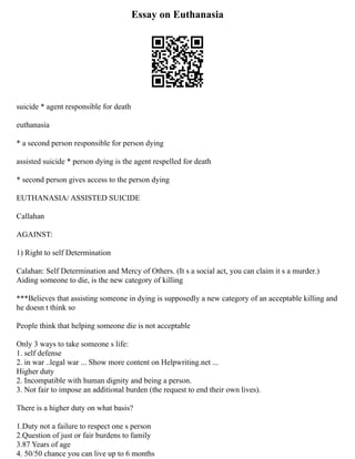Essay on Euthanasia
suicide * agent responsible for death
euthanasia
* a second person responsible for person dying
assisted suicide * person dying is the agent respelled for death
* second person gives access to the person dying
EUTHANASIA/ ASSISTED SUICIDE
Callahan
AGAINST:
1) Right to self Determination
Calahan: Self Determination and Mercy of Others. (It s a social act, you can claim it s a murder.)
Aiding someone to die, is the new category of killing
***Believes that assisting someone in dying is supposedly a new category of an acceptable killing and
he doesn t think so
People think that helping someone die is not acceptable
Only 3 ways to take someone s life:
1. self defense
2. in war ..legal war ... Show more content on Helpwriting.net ...
Higher duty
2. Incompatible with human dignity and being a person.
3. Not fair to impose an additional burden (the request to end their own lives).
There is a higher duty on what basis?
1.Duty not a failure to respect one s person
2.Question of just or fair burdens to family
3.87 Years of age
4. 50/50 chance you can live up to 6 months
 