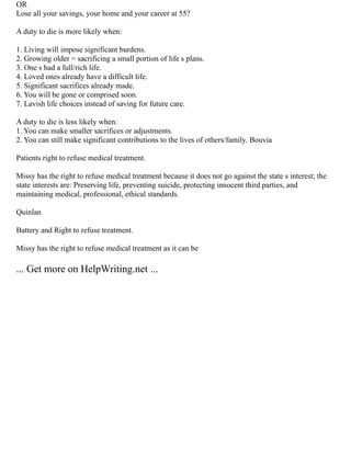 OR
Lose all your savings, your home and your career at 55?
A duty to die is more likely when:
1. Living will impose significant burdens.
2. Growing older = sacrificing a small portion of life s plans.
3. One s had a full/rich life.
4. Loved ones already have a difficult life.
5. Significant sacrifices already made.
6. You will be gone or comprised soon.
7. Lavish life choices instead of saving for future care.
A duty to die is less likely when:
1. You can make smaller sacrifices or adjustments.
2. You can still make significant contributions to the lives of others/family. Bouvia
Patients right to refuse medical treatment.
Missy has the right to refuse medical treatment because it does not go against the state s interest; the
state interests are: Preserving life, preventing suicide, protecting innocent third parties, and
maintaining medical, professional, ethical standards.
Quinlan
Battery and Right to refuse treatment.
Missy has the right to refuse medical treatment as it can be
... Get more on HelpWriting.net ...
 