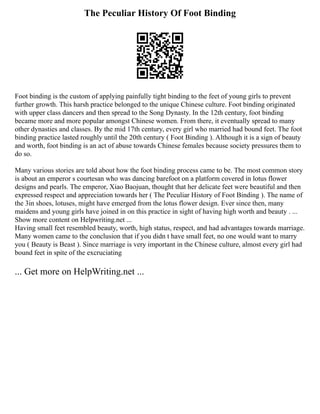 The Peculiar History Of Foot Binding
Foot binding is the custom of applying painfully tight binding to the feet of young girls to prevent
further growth. This harsh practice belonged to the unique Chinese culture. Foot binding originated
with upper class dancers and then spread to the Song Dynasty. In the 12th century, foot binding
became more and more popular amongst Chinese women. From there, it eventually spread to many
other dynasties and classes. By the mid 17th century, every girl who married had bound feet. The foot
binding practice lasted roughly until the 20th century ( Foot Binding ). Although it is a sign of beauty
and worth, foot binding is an act of abuse towards Chinese females because society pressures them to
do so.
Many various stories are told about how the foot binding process came to be. The most common story
is about an emperor s courtesan who was dancing barefoot on a platform covered in lotus flower
designs and pearls. The emperor, Xiao Baojuan, thought that her delicate feet were beautiful and then
expressed respect and appreciation towards her ( The Peculiar History of Foot Binding ). The name of
the 3in shoes, lotuses, might have emerged from the lotus flower design. Ever since then, many
maidens and young girls have joined in on this practice in sight of having high worth and beauty . ...
Show more content on Helpwriting.net ...
Having small feet resembled beauty, worth, high status, respect, and had advantages towards marriage.
Many women came to the conclusion that if you didn t have small feet, no one would want to marry
you ( Beauty is Beast ). Since marriage is very important in the Chinese culture, almost every girl had
bound feet in spite of the excruciating
... Get more on HelpWriting.net ...
 