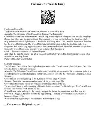 Freshwater Crocodile Essay
Freshwater Crocodile
The Freshwater Crocodile or Crocodylus Johnsoni is a crocodile from
Australia. The nickname of the Crocodile is Freshie. The Freshwater
Crocodile live in rivers and at the bank. It look very interesting with a long and thin muzzle, long legs
(longer that other legs from crocodiles). The crocodile is brown but the tail and the back has black
strip and the stomach is light brown. It live in the McKinlay River. That river has fresh water therefore
has the crocodile the name. The crocodile is very fast in the water and on the land that make it so
dangerous. But it isn t very aggressive and it attack very rare humans. Therefore someone people has a
freshwater crocodile as home animal. For us is it crazy but there is it a
trend. ... Show more content on Helpwriting.net ...
And when the egg slip mustn t get a big crocodile out the baby crocodile. Someone die because other
animals eat it or they drown.
Picture of Nicole Fraser (Flickr)
Saltwater Crocodile
The Saltwater Crocodile or Crocodylus Porosus is crocodile. The nickname of the Saltwater Crocodile
is Saltie. It live in between India and
Australia. The Saltwater Crocodile can swim more than 1000 kilometre over the oceans that make it to
one of the most widespread crocodile on the world. lt s not look like the Freshwater Crocodile. A male
Saltwater
Crocodile can accommodate up to 4,6 5,4 meter become large. A female
Saltwater Crocodile can accommodate up to 3.1 3.4 become large. The
Crocodile is brown and with a tan belly and with black details at the tail.
The mouth of Saltie is wider than that of Freshie but the mouth of Freshie is longer. The Crocodile can
live one year without food. Therefore the
Crocodile can swim so long. At the couple time put the female the eggs into a nest. In a nest are
between 6 10 eggs. After three months the eggs are slip. The baby crocodile has a 70% chance to
become a big crocodile.
When the Saltie is grown up it hasn t enemy. Someone not so big
... Get more on HelpWriting.net ...
 