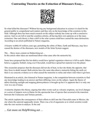 Contrasting Theories on the Extinction of Dinosaurs Essay...
So what killed the dinosaurs? Without having any background education in science it is hard for the
general public to comprehend such matters and they rely on the knowledge of the scientists in this
field. Although there has been much research on the subject nobody has come up with a conclusive
answer. And we are left to read the countless articles, all having their own opinions as to the mass
extinction. One such theory is that a shift in the solar system could have caused the mass destruction.
According to an article published in Nature magazine,
A bizarre wobble 65 million years ago, perturbing the orbits of Mars, Earth and Mercury, may have
caused the demise of the dinosaurs, new models of the Solar System suggest.
The ... Show more content on Helpwriting.net ...
In this article other ideas are mentioned about what came after the meteorite hit,
Some have proposed that this hot debris would have ignited vegetation wherever it fell to earth. Others
believe a gigantic fireball, rising over Chicxulub, would have spread hot material over the planet.
This researcher proposes that the dinosaurs did not die of heat, in fact she thinks the opposite, that
they froze to death instead. Both articles have the same idea about a meteorite hitting the earth yet
there is no concrete evidence as to what caused the meteorite to strike and what it did when it got here.
Illustrated in an article, also featured in Nature magazine, is the competition between scientists to find
any knowledge leading to an answer and their differing views on the subject. Again the theory of
debris blocking sunlight and stopping photosynthesis is brought up but it is apparent that it is only one
view in a sea of many.
A minority disputes this theory, arguing that other events such as volcanic eruptions, sea level changes
or a series of impacts were to blame for the spectacular loss of species that occurred at the transition
between the Cretaceous and Tertiary periods...
The article explains the consequences of their efforts to drill into the Chicxulub crater in Mexico, the
site where the asteroid supposedly struck. There was a lot of arguments as to which scientist would
take the core section to analyze. In the end
... Get more on HelpWriting.net ...
 