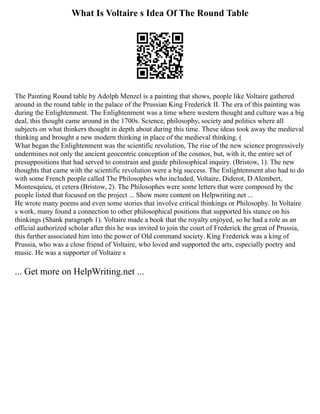 What Is Voltaire s Idea Of The Round Table
The Painting Round table by Adolph Menzel is a painting that shows, people like Voltaire gathered
around in the round table in the palace of the Prussian King Frederick II. The era of this painting was
during the Enlightenment. The Enlightenment was a time where western thought and culture was a big
deal, this thought came around in the 1700s. Science, philosophy, society and politics where all
subjects on what thinkers thought in depth about during this time. These ideas took away the medieval
thinking and brought a new modern thinking in place of the medieval thinking. (
What began the Enlightenment was the scientific revolution, The rise of the new science progressively
undermines not only the ancient geocentric conception of the cosmos, but, with it, the entire set of
presuppositions that had served to constrain and guide philosophical inquiry. (Bristow, 1). The new
thoughts that came with the scientific revolution were a big success. The Enlightenment also had to do
with some French people called The Philosophes who included, Voltaire, Diderot, D Alembert,
Montesquieu, et cetera (Bristow, 2). The Philosophes were some letters that were composed by the
people listed that focused on the project ... Show more content on Helpwriting.net ...
He wrote many poems and even some stories that involve critical thinkings or Philosophy. In Voltaire
s work, many found a connection to other philosophical positions that supported his stance on his
thinkings (Shank paragraph 1). Voltaire made a book that the royalty enjoyed, so he had a role as an
official authorized scholar after this he was invited to join the court of Frederick the great of Prussia,
this further associated him into the power of Old command society. King Frederick was a king of
Prussia, who was a close friend of Voltaire, who loved and supported the arts, especially poetry and
music. He was a supporter of Voltaire s
... Get more on HelpWriting.net ...
 