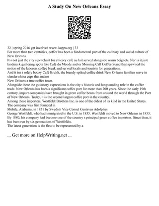 A Study On New Orleans Essay
32 | spring 2016 get involved www. kappa.org | 33
For more than two centuries, coffee has been a fundamental part of the culinary and social culture of
New Orleans.
It s not just the city s penchant for chicory café au lait served alongside warm beignets. Nor is it just
landmark gathering spots like Café du Monde and or Morning Call Coffee Stand that spawned the
notion of the laborers coffee break and served locals and tourists for generations.
And it isn t solely boozy Café Brulôt, the brandy spiked coffee drink New Orleans families serve in
slender china cups that makes
New Orleans a true coffee town.
Alongside these the gustatory expressions is the city s historic and longstanding role in the coffee
trade. New Orleans has been a significant coffee port for more than 200 years. Since the early 19th
century, import companies have brought in green coffee beans from around the world through the Port
of New Orleans. Today, it is the second largest coffee port in the country.
Among those importers, Westfeldt Brothers Inc. is one of the oldest of its kind in the United States.
The company was first founded in
Mobile, Alabama, in 1851 by Swedish Vice Consul Gustavus Adolphus
George Westfeldt, who had immigrated to the U.S. in 1835. Westfeldt moved to New Orleans in 1853.
By 1880, his company had become one of the country s principal green coffee importers. Since then, it
has been run by six generations of Westfeldts.
The latest generation is the first to be represented by a
... Get more on HelpWriting.net ...
 