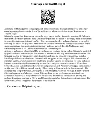 Marriage and Twelfth Night
At the end of Shakespeare s comedic plays all complications and disorders are resolved and a new
order is generated to the satisfaction of the audience. to what extent is this true of Shakespeare s
Twelfth Night?
It is easily argued that Shakespeare s comedic plays have a similar, formulaic, structure. Dr Schwartz
from the California Polytechnic State University argues that the action of a comedy traces a movement
from conflict to the resolution of conflict . There are many disorders and complications in each plot,
which by the end of the play must be resolved for the satisfaction of the Elizabethan audience, and in
some perspectives, this applies to the modern day audience as well. Twelfth Night poses many
different arguments as to ... Show more content on Helpwriting.net ...
Antonio is a character whom it could be argued does not receive a happy ending. It is easily identified
by particularly modern audiences, that Antonio is a character who may have homosexual desires. The
language used in: my desire, more sharp than steel, did spur me on could be interpreted as rather
lustful especially the words sharper than steel which suggests sexual imagery. This circumstance of
mistaken identity, when Antonio is in trouble and mistakes Cesario for Sebastian, for some audiences
leans more towards tragedy than comedy because the consequences are more severe. We see how
betrayed Antonio feels in the line how vile an idol proves his god! Antonio worshipped Sebastian like
an idol, and relieved him with such sanctity of love , only to discover he is the beauteous evil . The
audience may feel pity towards Antonio; this is something they will want resolved. It can be argued
this does happen when Sebastian returns. This may have been a good enough resolution for an
Elizabethan audience, as many of them will have had no desire to see a homosexual pairing, and
perhaps Sebastian s marriage to Olivia would leave them satisfied that no homoerotic acts occur. The
question to Antonio s happiness never seems to be resolved,
... Get more on HelpWriting.net ...
 