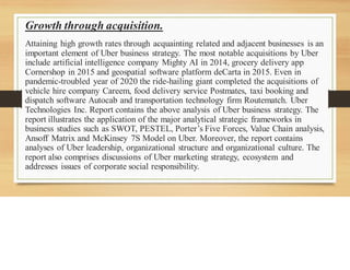 Growth through acquisition.
Attaining high growth rates through acquainting related and adjacent businesses is an
important element of Uber business strategy. The most notable acquisitions by Uber
include artificial intelligence company Mighty AI in 2014, grocery delivery app
Cornershop in 2015 and geospatial software platform deCarta in 2015. Even in
pandemic-troubled year of 2020 the ride-hailing giant completed the acquisitions of
vehicle hire company Careem, food delivery service Postmates, taxi booking and
dispatch software Autocab and transportation technology firm Routematch. Uber
Technologies Inc. Report contains the above analysis of Uber business strategy. The
report illustrates the application of the major analytical strategic frameworks in
business studies such as SWOT, PESTEL, Porter’s Five Forces, Value Chain analysis,
Ansoff Matrix and McKinsey 7S Model on Uber. Moreover, the report contains
analyses of Uber leadership, organizational structure and organizational culture. The
report also comprises discussions of Uber marketing strategy, ecosystem and
addresses issues of corporate social responsibility.
 