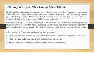 The Beginning of Uber Giving Up in China.
We all used the on-demand service once or twice. Uber is a smartphone-based American company that
works with ride-sharing. When uber get entry into Chinese company in 2014, they already a global
giant ride-sharing company. At that time Uber China already had some local Taxi service companies as
rivals. In all of them the famous two are DiDi Chuxing and Kuaidi.
If we saw the budget, Uber has a big budget. If we calculate Didi Chuxing and kuaidi together, the
budget of Uber will be greater. When Uber comes DiDi Chuxing was already giving service for three
years. And Kuaidi is also an local service there. So, includingchina there are three ride sharing service.
After entering the Chinese market uber facing three problems.
✓ Uber is an American company. In China, the acceptancerate ofAmerican companies is very low.
✓ Uber was based on Google map. Which is also an American service
✓ Security concern of stealing data Chinese people does not accept mostly.
 