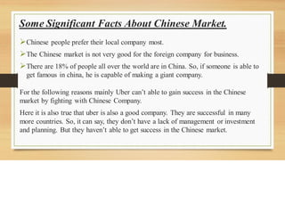Some Significant Facts About Chinese Market.
➢Chinese people prefer their local company most.
➢The Chinese market is not very good for the foreign company for business.
➢There are 18% of people all over the world are in China. So, if someone is able to
get famous in china, he is capable of making a giant company.
For the following reasons mainly Uber can’t able to gain success in the Chinese
market by fighting with Chinese Company.
Here it is also true that uber is also a good company. They are successful in many
more countries. So, it can say, they don’t have a lack of management or investment
and planning. But they haven’t able to get success in the Chinese market.
 
