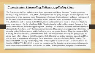 Complication Unraveling Policies Applied by Uber.
The first attempt by Uber had taken was sign a agreement with Baidu for maps. Then the problems
relating to map were solved. Then, DiDi Chuxing and Uber are going through a business fight and both
are starting to invest more and more. The company which can able to gain more and more customers will
be the owner of the business race. If someone invests more and more, he has more possibility to
win.Uber has no lack of money. Behind them, silicon valley company is ready to invest. So, they have
great Invest support. On the otherhand, DiDi Chuxing has also no lack of investment. Because at that
time Alibaba and WeChat were supporting DiDi Chuxing. ( We all know, Alibaba is a Giant company in
china and also WeChat is a very famous company inchina. They are not only supportingwith money, but
they also giving Different supports) Wechat has payment integration features. They give access to DiDi
Chuxing. On the otherhand, Alibabahas more than a million customers and they are giving access by
giving many offers related to DiDi Chuxing.So, DiDi Chuxing was getting customer supportsand Uber
was not able to access those advantages. There was anotherreason for believing DiDi Chuxing. The
President of DiDi chuxing was Lui Qing. Who is the daughter of Lui Chaunzhi. Lui Chaunzhiwas the
founderof LENOVO. LENOVO is also a big company and the founderwas a very respected person in
the Chinese business market and local people. So, DiDi Chuxing has more acceptancerate than uber.
 